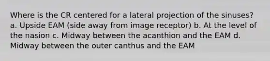 Where is the CR centered for a lateral projection of the sinuses? a. Upside EAM (side away from image receptor) b. At the level of the nasion c. Midway between the acanthion and the EAM d. Midway between the outer canthus and the EAM