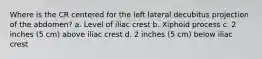 Where is the CR centered for the left lateral decubitus projection of the abdomen? a. Level of iliac crest b. Xiphoid process c. 2 inches (5 cm) above iliac crest d. 2 inches (5 cm) below iliac crest