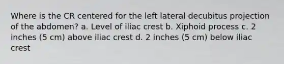 Where is the CR centered for the left lateral decubitus projection of the abdomen? a. Level of iliac crest b. Xiphoid process c. 2 inches (5 cm) above iliac crest d. 2 inches (5 cm) below iliac crest