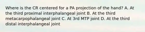 Where is the CR centered for a PA projection of the hand? A. At the third proximal interphalangeal joint B. At the third metacarpophalangeal joint C. At 3rd MTP joint D. At the third distal interphalangeal joint