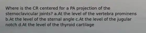 Where is the CR centered for a PA projection of the sternoclavicular joints? a.At the level of the vertebra prominens b.At the level of the sternal angle c.At the level of the jugular notch d.At the level of the thyroid cartilage