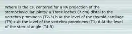 Where is the CR centered for a PA projection of the sternoclavicular joints? a.Three inches (7 cm) distal to the vertebra prominens (T2-3) b.At the level of the thyroid cartilage (T9) c.At the level of the vertebra prominens (T1) d.At the level of the sternal angle (T4-5)