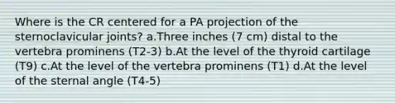 Where is the CR centered for a PA projection of the sternoclavicular joints? a.Three inches (7 cm) distal to the vertebra prominens (T2-3) b.At the level of the thyroid cartilage (T9) c.At the level of the vertebra prominens (T1) d.At the level of the sternal angle (T4-5)