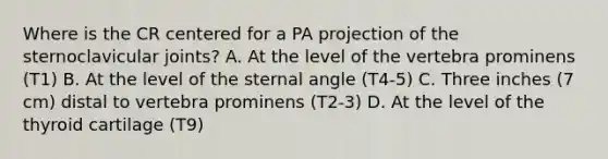 Where is the CR centered for a PA projection of the sternoclavicular joints? A. At the level of the vertebra prominens (T1) B. At the level of the sternal angle (T4-5) C. Three inches (7 cm) distal to vertebra prominens (T2-3) D. At the level of the thyroid cartilage (T9)