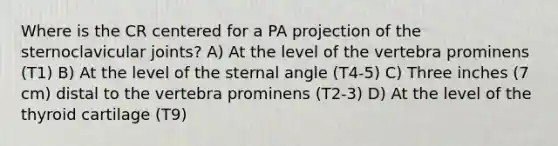 Where is the CR centered for a PA projection of the sternoclavicular joints? A) At the level of the vertebra prominens (T1) B) At the level of the sternal angle (T4-5) C) Three inches (7 cm) distal to the vertebra prominens (T2-3) D) At the level of the thyroid cartilage (T9)