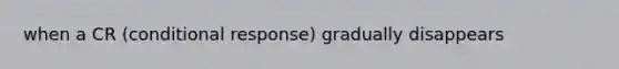 when a CR (conditional response) gradually disappears