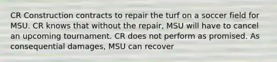 CR Construction contracts to repair the turf on a soccer field for MSU. CR knows that without the repair, MSU will have to cancel an upcoming tournament. CR does not perform as promised. As consequential damages, MSU can recover