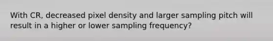 With CR, decreased pixel density and larger sampling pitch will result in a higher or lower sampling frequency?