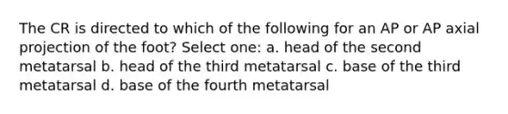 The CR is directed to which of the following for an AP or AP axial projection of the foot? Select one: a. head of the second metatarsal b. head of the third metatarsal c. base of the third metatarsal d. base of the fourth metatarsal