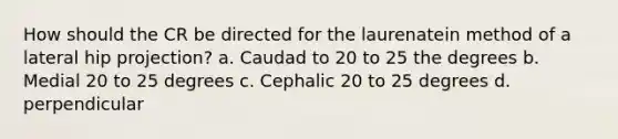 How should the CR be directed for the laurenatein method of a lateral hip projection? a. Caudad to 20 to 25 the degrees b. Medial 20 to 25 degrees c. Cephalic 20 to 25 degrees d. perpendicular