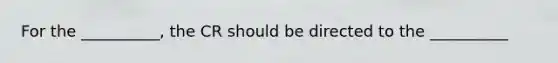 For the __________, the CR should be directed to the __________