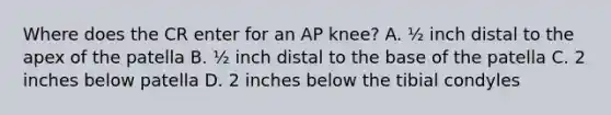 Where does the CR enter for an AP knee? A. ½ inch distal to the apex of the patella B. ½ inch distal to the base of the patella C. 2 inches below patella D. 2 inches below the tibial condyles