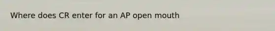 Where does CR enter for an AP open mouth