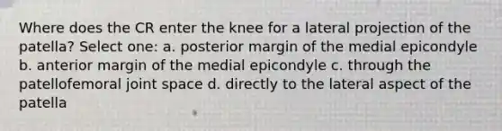 Where does the CR enter the knee for a lateral projection of the patella? Select one: a. posterior margin of the medial epicondyle b. anterior margin of the medial epicondyle c. through the patellofemoral joint space d. directly to the lateral aspect of the patella