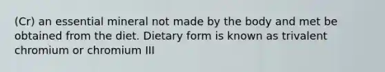 (Cr) an essential mineral not made by the body and met be obtained from the diet. Dietary form is known as trivalent chromium or chromium III