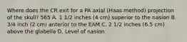 Where does the CR exit for a PA axial (Haas method) projection of the skull? 565 A. 1 1/2 inches (4 cm) superior to the nasion B. 3/4 inch (2 cm) anterior to the EAM C. 2 1/2 inches (6.5 cm) above the glabella D. Level of nasion