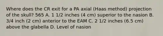 Where does the CR exit for a PA axial (Haas method) projection of the skull? 565 A. 1 1/2 inches (4 cm) superior to the nasion B. 3/4 inch (2 cm) anterior to the EAM C. 2 1/2 inches (6.5 cm) above the glabella D. Level of nasion