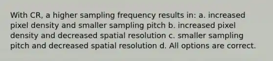 With CR, a higher sampling frequency results in: a. increased pixel density and smaller sampling pitch b. increased pixel density and decreased spatial resolution c. smaller sampling pitch and decreased spatial resolution d. All options are correct.