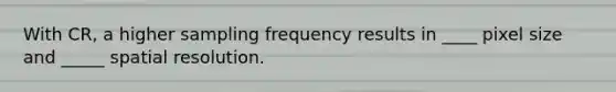 With CR, a higher sampling frequency results in ____ pixel size and _____ spatial resolution.