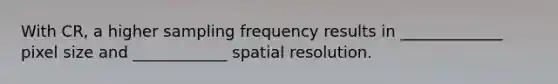 With CR, a higher sampling frequency results in _____________ pixel size and ____________ spatial resolution.