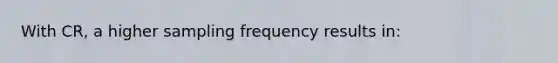 With CR, a higher sampling frequency results in: