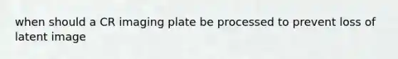 when should a CR imaging plate be processed to prevent loss of latent image