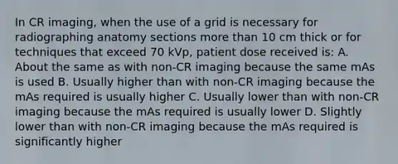 In CR imaging, when the use of a grid is necessary for radiographing anatomy sections more than 10 cm thick or for techniques that exceed 70 kVp, patient dose received is: A. About the same as with non-CR imaging because the same mAs is used B. Usually higher than with non-CR imaging because the mAs required is usually higher C. Usually lower than with non-CR imaging because the mAs required is usually lower D. Slightly lower than with non-CR imaging because the mAs required is significantly higher