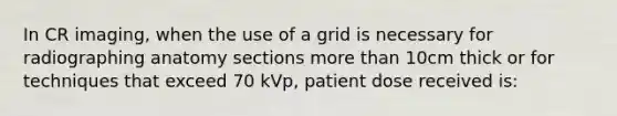 In CR imaging, when the use of a grid is necessary for radiographing anatomy sections more than 10cm thick or for techniques that exceed 70 kVp, patient dose received is: