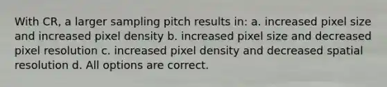 With CR, a larger sampling pitch results in: a. increased pixel size and increased pixel density b. increased pixel size and decreased pixel resolution c. increased pixel density and decreased spatial resolution d. All options are correct.