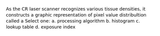 As the CR laser scanner recognizes various tissue densities, it constructs a graphic representation of pixel value distribultion called a Select one: a. processing algorithm b. histogram c. lookup table d. exposure index