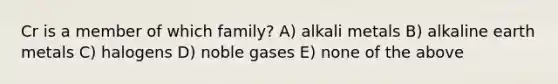 Cr is a member of which family? A) alkali metals B) alkaline earth metals C) halogens D) noble gases E) none of the above