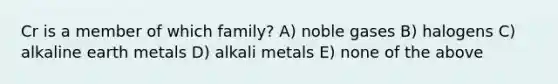 Cr is a member of which family? A) noble gases B) halogens C) alkaline earth metals D) alkali metals E) none of the above