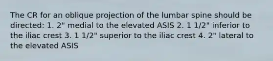 The CR for an oblique projection of the lumbar spine should be directed: 1. 2" medial to the elevated ASIS 2. 1 1/2" inferior to the iliac crest 3. 1 1/2" superior to the iliac crest 4. 2" lateral to the elevated ASIS