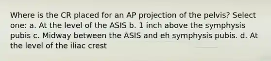 Where is the CR placed for an AP projection of the pelvis? Select one: a. At the level of the ASIS b. 1 inch above the symphysis pubis c. Midway between the ASIS and eh symphysis pubis. d. At the level of the iliac crest