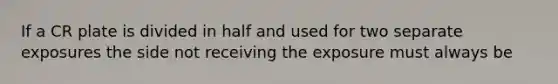 If a CR plate is divided in half and used for two separate exposures the side not receiving the exposure must always be