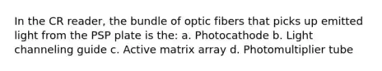 In the CR reader, the bundle of optic fibers that picks up emitted light from the PSP plate is the: a. Photocathode b. Light channeling guide c. Active matrix array d. Photomultiplier tube