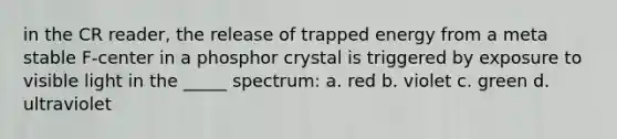 in the CR reader, the release of trapped energy from a meta stable F-center in a phosphor crystal is triggered by exposure to visible light in the _____ spectrum: a. red b. violet c. green d. ultraviolet