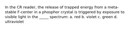 In the CR reader, the release of trapped energy from a meta-stable F-center in a phosphor crystal is triggered by exposure to visible light in the _____ spectrum: a. red b. violet c. green d. ultraviolet