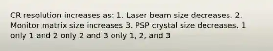 CR resolution increases as: 1. Laser beam size decreases. 2. Monitor matrix size increases 3. PSP crystal size decreases. 1 only 1 and 2 only 2 and 3 only 1, 2, and 3