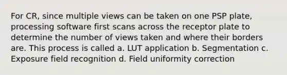 For CR, since multiple views can be taken on one PSP plate, processing software first scans across the receptor plate to determine the number of views taken and where their borders are. This process is called a. LUT application b. Segmentation c. Exposure field recognition d. Field uniformity correction