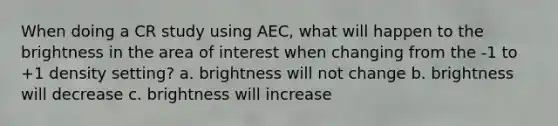 When doing a CR study using AEC, what will happen to the brightness in the area of interest when changing from the -1 to +1 density setting? a. brightness will not change b. brightness will decrease c. brightness will increase