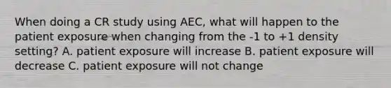 When doing a CR study using AEC, what will happen to the patient exposure when changing from the -1 to +1 density setting? A. patient exposure will increase B. patient exposure will decrease C. patient exposure will not change