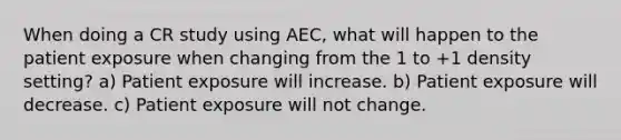 When doing a CR study using AEC, what will happen to the patient exposure when changing from the 1 to +1 density setting? a) Patient exposure will increase. b) Patient exposure will decrease. c) Patient exposure will not change.