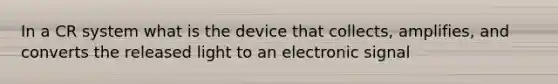 In a CR system what is the device that collects, amplifies, and converts the released light to an electronic signal