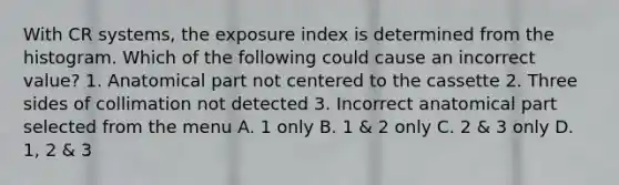 With CR systems, the exposure index is determined from the histogram. Which of the following could cause an incorrect value? 1. Anatomical part not centered to the cassette 2. Three sides of collimation not detected 3. Incorrect anatomical part selected from the menu A. 1 only B. 1 & 2 only C. 2 & 3 only D. 1, 2 & 3