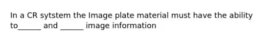 In a CR sytstem the Image plate material must have the ability to______ and ______ image information