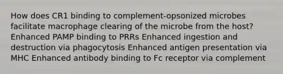 How does CR1 binding to complement-opsonized microbes facilitate macrophage clearing of the microbe from the host? Enhanced PAMP binding to PRRs Enhanced ingestion and destruction via phagocytosis Enhanced antigen presentation via MHC Enhanced antibody binding to Fc receptor via complement