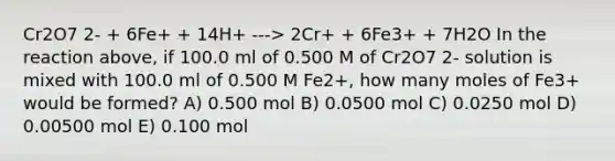 Cr2O7 2- + 6Fe+ + 14H+ ---> 2Cr+ + 6Fe3+ + 7H2O In the reaction above, if 100.0 ml of 0.500 M of Cr2O7 2- solution is mixed with 100.0 ml of 0.500 M Fe2+, how many moles of Fe3+ would be formed? A) 0.500 mol B) 0.0500 mol C) 0.0250 mol D) 0.00500 mol E) 0.100 mol