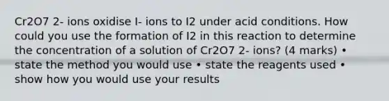 Cr2O7 2- ions oxidise I- ions to I2 under acid conditions. How could you use the formation of I2 in this reaction to determine the concentration of a solution of Cr2O7 2- ions? (4 marks) • state the method you would use • state the reagents used • show how you would use your results