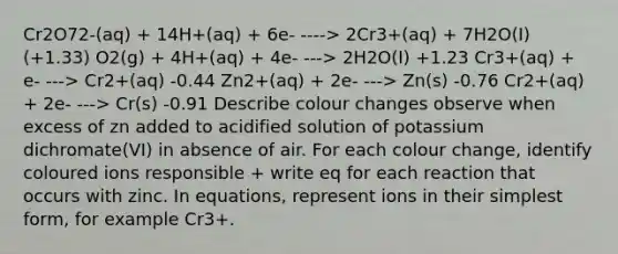 Cr2O72-(aq) + 14H+(aq) + 6e- ----> 2Cr3+(aq) + 7H2O(I) (+1.33) O2(g) + 4H+(aq) + 4e- ---> 2H2O(I) +1.23 Cr3+(aq) + e- ---> Cr2+(aq) -0.44 Zn2+(aq) + 2e- ---> Zn(s) -0.76 Cr2+(aq) + 2e- ---> Cr(s) -0.91 Describe colour changes observe when excess of zn added to acidified solution of potassium dichromate(VI) in absence of air. For each colour change, identify coloured ions responsible + write eq for each reaction that occurs with zinc. In equations, represent ions in their <a href='https://www.questionai.com/knowledge/k4YvlyBkAW-simplest-form' class='anchor-knowledge'>simplest form</a>, for example Cr3+.